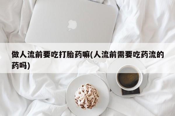 打胎药在线购买联系微信做人流前要吃打胎药嘛(人流前需要吃药流的药吗)