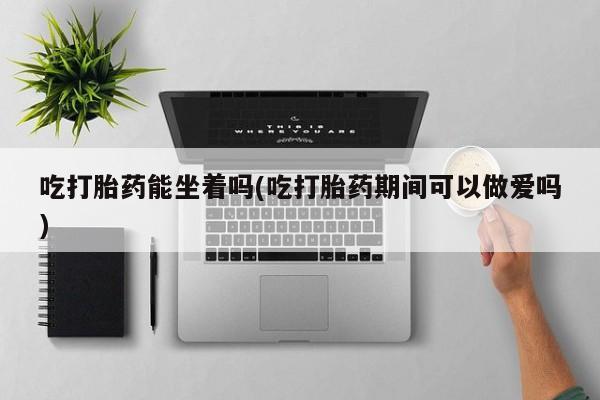 打胎药在线购买联系微信吃打胎药能坐着吗(吃打胎药期间可以做爱吗)