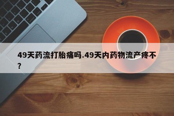 打胎药在线购买联系微信49天药流打胎痛吗.49天内药物流产疼不?