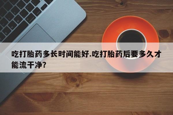 打胎药在线购买联系微信吃打胎药多长时间能好.吃打胎药后要多久才能流干净?