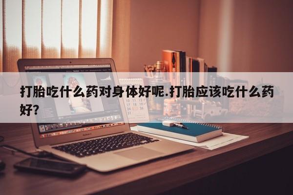 打胎药在线购买联系微信打胎吃什么药对身体好呢.打胎应该吃什么药好？
