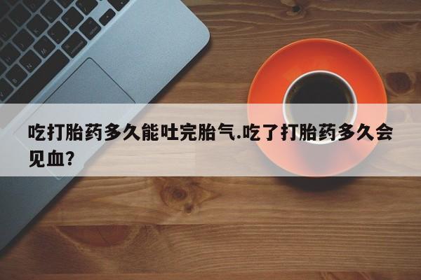 打胎药在线购买联系微信吃打胎药多久能吐完胎气.吃了打胎药多久会见血？