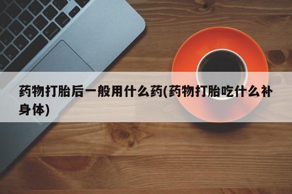 打胎药在线购买联系微信药物打胎后一般用什么药(药物打胎吃什么补身体)