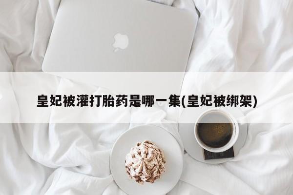 打胎药在线购买联系微信皇妃被灌打胎药是哪一集(皇妃被绑架)