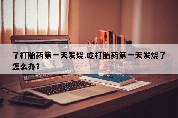 打胎药在线购买联系微信了打胎药第一天发烧.吃打胎药第一天发烧了怎么办？