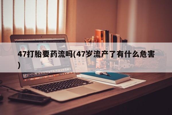 打胎药在线购买联系微信47打胎要药流吗(47岁流产了有什么危害)