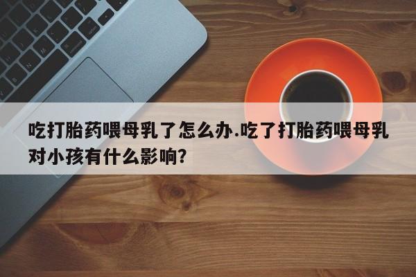 打胎药在线购买联系微信吃打胎药喂母乳了怎么办.吃了打胎药喂母乳对小孩有什么影响？