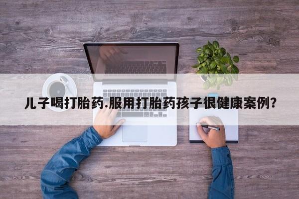 打胎药在线购买联系微信儿子喝打胎药.服用打胎药孩子很健康案例？