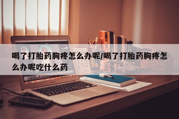 打胎药在线购买联系微信喝了打胎药胸疼怎么办呢/喝了打胎药胸疼怎么办呢吃什么药