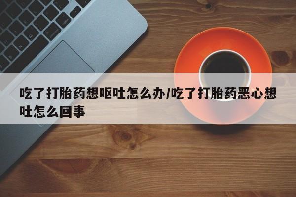 打胎药在线购买联系微信吃了打胎药想呕吐怎么办/吃了打胎药恶心想吐怎么回事
