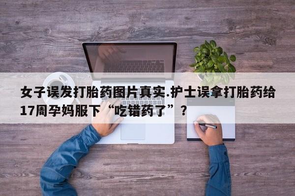 打胎药在线购买联系微信女子误发打胎药图片真实.护士误拿打胎药给17周孕妈服下“吃错药了”？