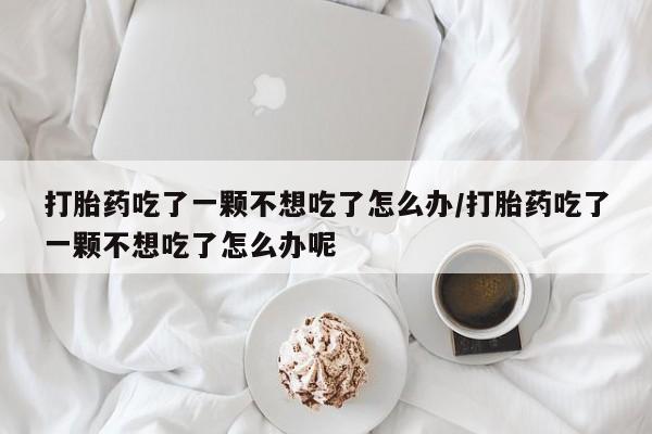 打胎药在线购买联系微信打胎药吃了一颗不想吃了怎么办/打胎药吃了一颗不想吃了怎么办呢