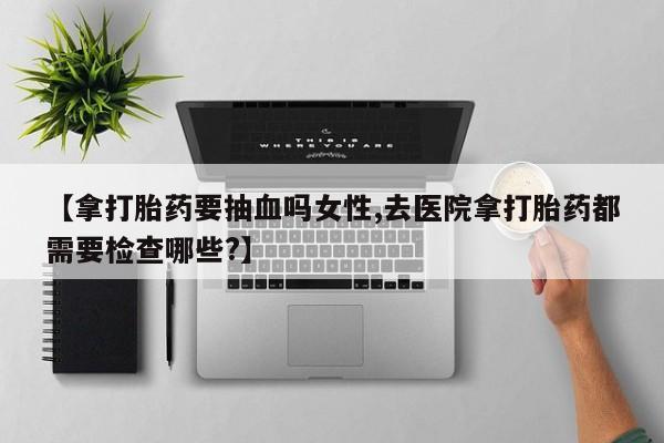 打胎药在线购买联系微信【拿打胎药要抽血吗女性,去医院拿打胎药都需要检查哪些?】