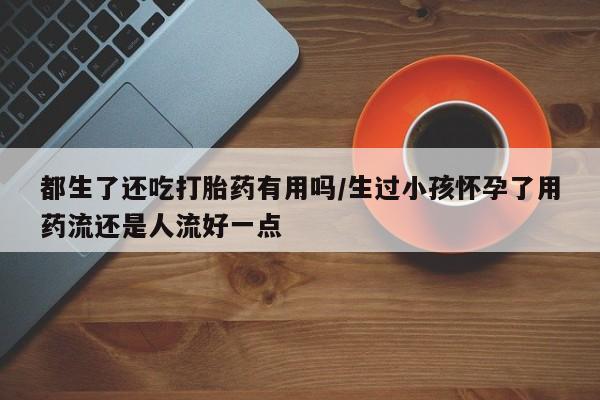 打胎药在线购买联系微信都生了还吃打胎药有用吗/生过小孩怀孕了用药流还是人流好一点