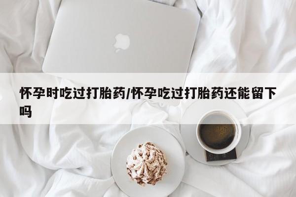 打胎药在线购买联系微信怀孕时吃过打胎药/怀孕吃过打胎药还能留下吗