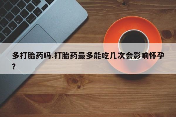 打胎药在线购买联系微信多打胎药吗.打胎药最多能吃几次会影响怀孕？