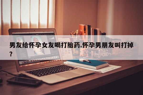 打胎药在线购买联系微信男友给怀孕女友喝打胎药.怀孕男朋友叫打掉？
