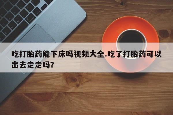 打胎药在线购买联系微信吃打胎药能下床吗视频大全.吃了打胎药可以出去走走吗？