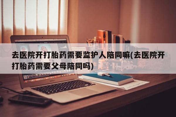 打胎药在线购买联系微信去医院开打胎药需要监护人陪同嘛(去医院开打胎药需要父母陪同吗)