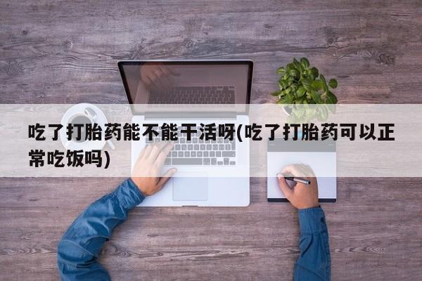 打胎药在线购买联系微信吃了打胎药能不能干活呀(吃了打胎药可以正常吃饭吗)