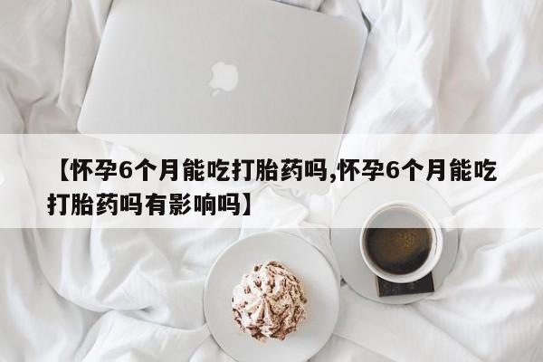 打胎药在线购买联系微信【怀孕6个月能吃打胎药吗,怀孕6个月能吃打胎药吗有影响吗】