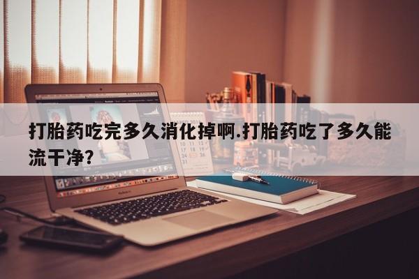 打胎药在线购买联系微信打胎药吃完多久消化掉啊.打胎药吃了多久能流干净？