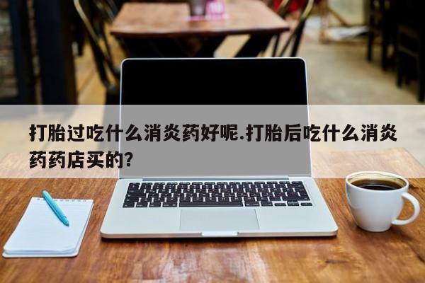 打胎药在线购买联系微信打胎过吃什么消炎药好呢.打胎后吃什么消炎药药店买的？