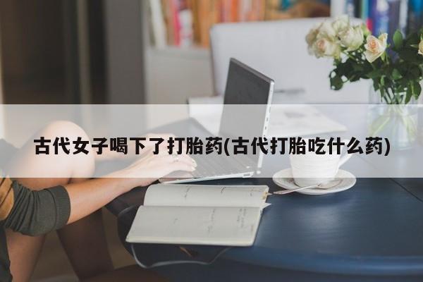打胎药在线购买联系微信古代女子喝下了打胎药(古代打胎吃什么药)