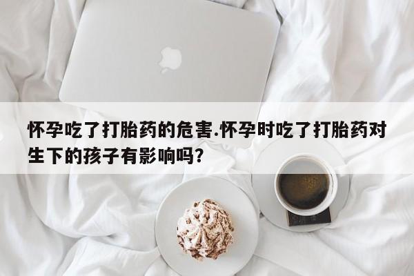 打胎药在线购买联系微信怀孕吃了打胎药的危害.怀孕时吃了打胎药对生下的孩子有影响吗？