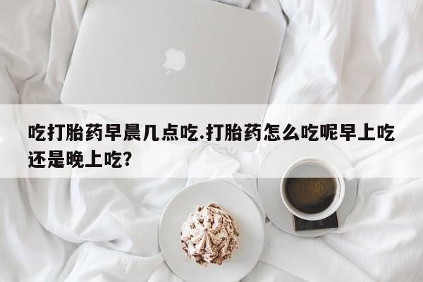 打胎药在线购买联系微信吃打胎药早晨几点吃.打胎药怎么吃呢早上吃还是晚上吃？