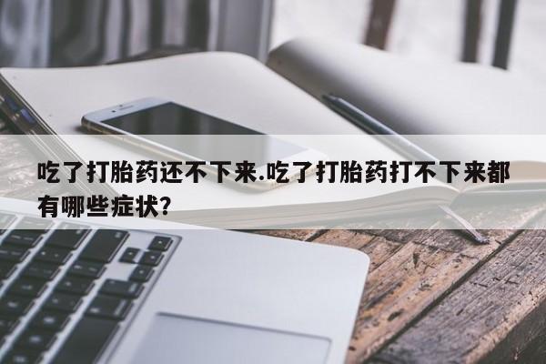 打胎药在线购买联系微信吃了打胎药还不下来.吃了打胎药打不下来都有哪些症状？