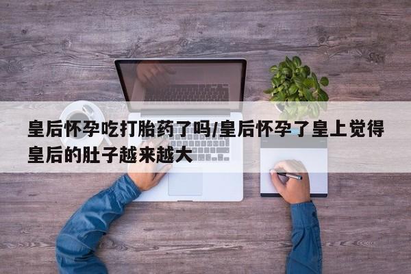 打胎药在线购买联系微信皇后怀孕吃打胎药了吗/皇后怀孕了皇上觉得皇后的肚子越来越大