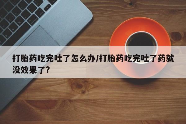 打胎药在线购买联系微信打胎药吃完吐了怎么办/打胎药吃完吐了药就没效果了?