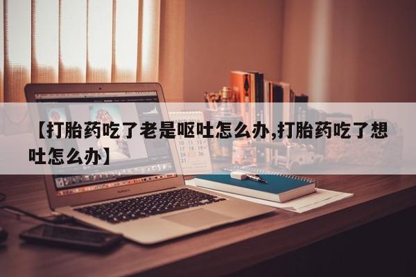 打胎药在线购买联系微信【打胎药吃了老是呕吐怎么办,打胎药吃了想吐怎么办】