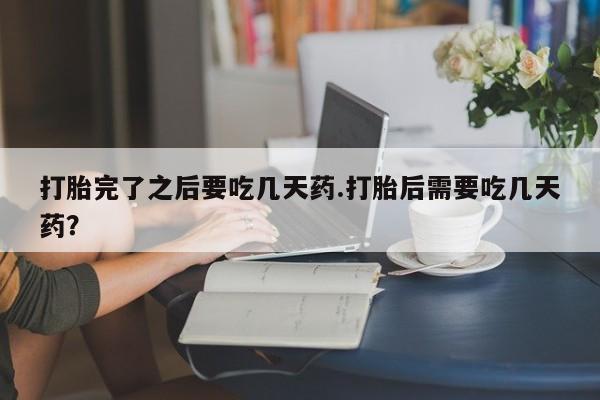 打胎药在线购买联系微信打胎完了之后要吃几天药.打胎后需要吃几天药？