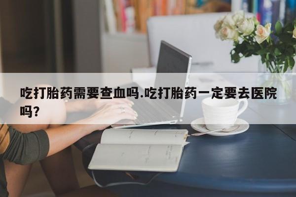 打胎药在线购买联系微信吃打胎药需要查血吗.吃打胎药一定要去医院吗?