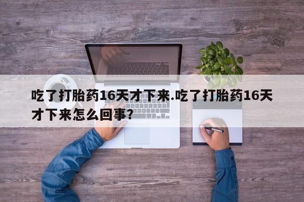 打胎药在线购买联系微信吃了打胎药16天才下来.吃了打胎药16天才下来怎么回事？