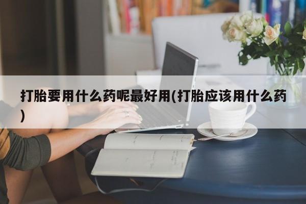 打胎药在线购买联系微信打胎要用什么药呢最好用(打胎应该用什么药)