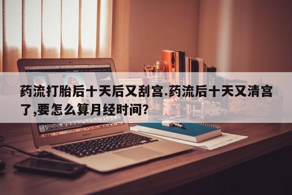 打胎药在线购买联系微信药流打胎后十天后又刮宫.药流后十天又清宫了,要怎么算月经时间？