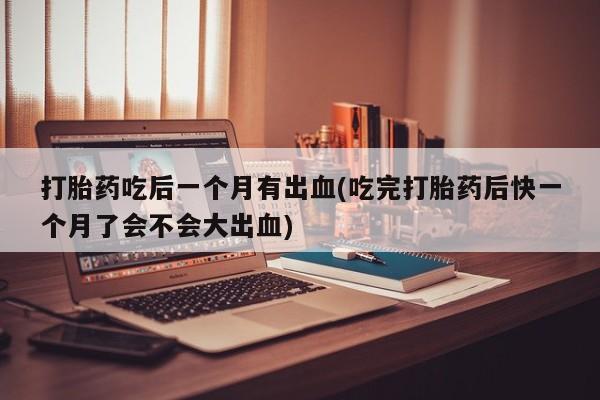 打胎药在线购买联系微信打胎药吃后一个月有出血(吃完打胎药后快一个月了会不会大出血)