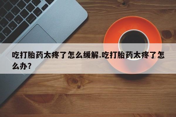 打胎药在线购买联系微信吃打胎药太疼了怎么缓解.吃打胎药太疼了怎么办？