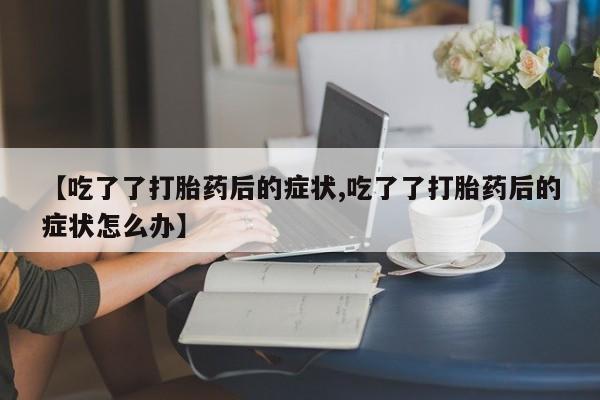 打胎药在线购买联系微信【吃了了打胎药后的症状,吃了了打胎药后的症状怎么办】